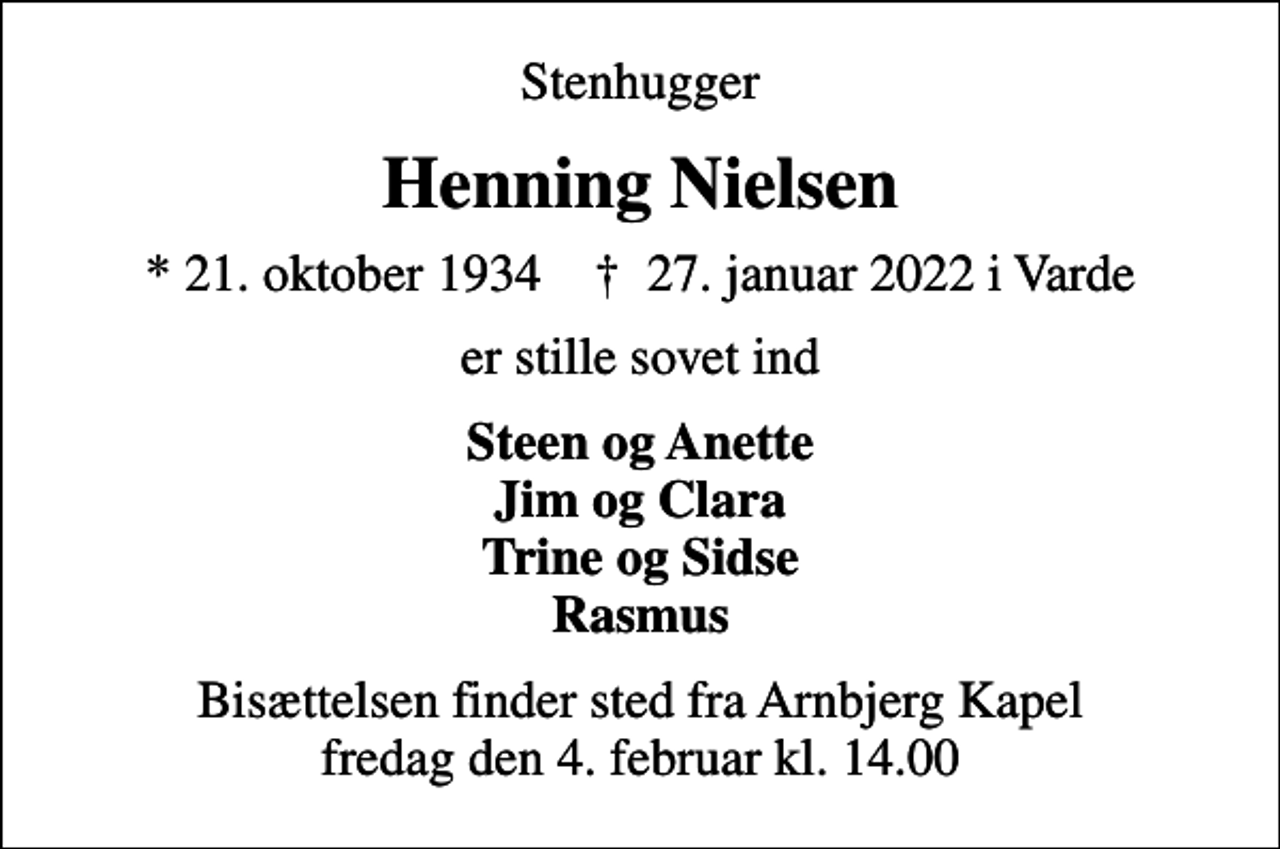 <p>Stenhugger<br />Henning Nielsen<br />* 21. oktober 1934 ✝ 27. januar 2022 i Varde<br />er stille sovet ind<br />Steen og Anette Jim og Clara Trine og Sidse Rasmus<br />Bisættelsen finder sted fra Arnbjerg Kapel fredag den 4. februar kl. 14.00</p>
