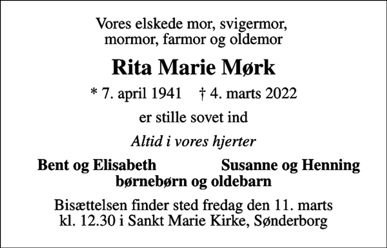 <p>Vores elskede mor, svigermor, mormor, farmor og oldemor<br />Rita Marie Mørk<br />* 7. april 1941 ✝ 4. marts 2022<br />er stille sovet ind<br />Altid i vores hjerter<br />Bent og Elisabeth<br />Susanne og Henning<br />Bisættelsen finder sted fredag den 11. marts kl. 12.30 i Sankt Marie Kirke, Sønderborg</p>
