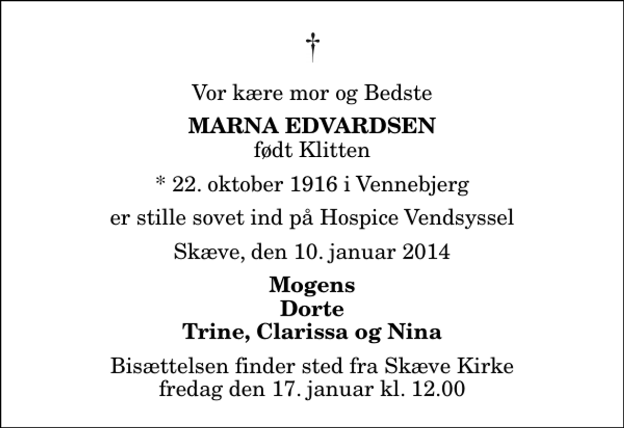 <p>Vor kære mor og Bedste<br />Marna Edvardsen<br />født Klitten<br />* 22. oktober 1916 i Vennebjerg<br />er stille sovet ind på Hospice Vendsyssel<br />Skæve, den 10. januar 2014<br />Mogens Dorte Trine, Clarissa og Nina<br />Bisættelsen finder sted fra Skæve Kirke fredag den 17. januar kl. 12.00</p>