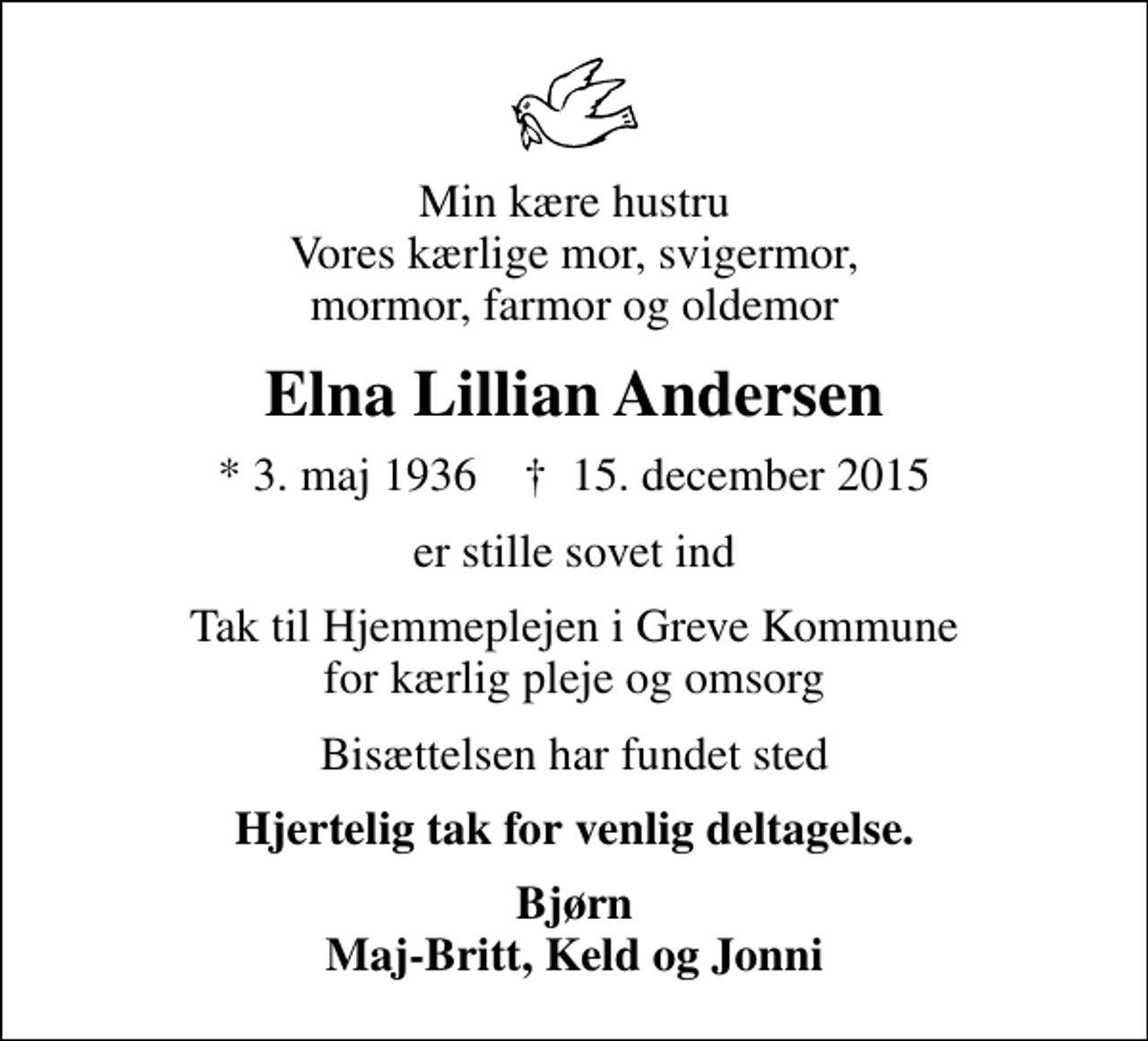 <p>Min kære hustru Vores kærlige mor, svigermor, mormor, farmor og oldemor<br />Elna Lillian Andersen<br />* 3. maj 1936 ✝ 15. december 2015<br />er stille sovet ind<br />Tak til Hjemmeplejen i Greve Kommune for kærlig pleje og omsorg<br />Bisættelsen har fundet sted<br />Hjertelig tak for venlig deltagelse.<br />Bjørn Maj-Britt, Keld og Jonni</p>