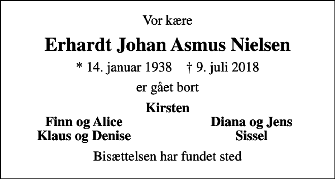 <p>Vor kære<br />Erhardt Johan Asmus Nielsen<br />* 14. januar 1938 ✝ 9. juli 2018<br />er gået bort<br />Kirsten<br />Finn og Alice<br />Diana og Jens<br />Klaus og Denise<br />Sissel<br />Bisættelsen har fundet sted</p>
