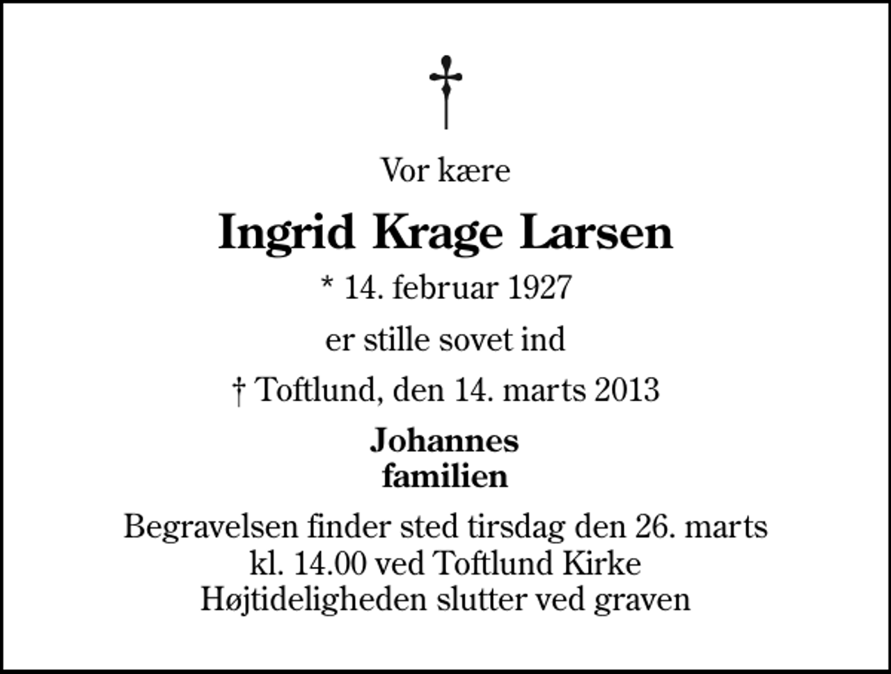 <p>Vor kære<br />Ingrid Krage Larsen<br />* 14. februar 1927<br />er stille sovet ind<br />Toftlund, den 14. marts 2013<br />Johannes familien<br />Begravelsen finder sted tirsdag den 26. marts kl. 14.00 ved Toftlund Kirke Højtideligheden slutter ved graven</p>