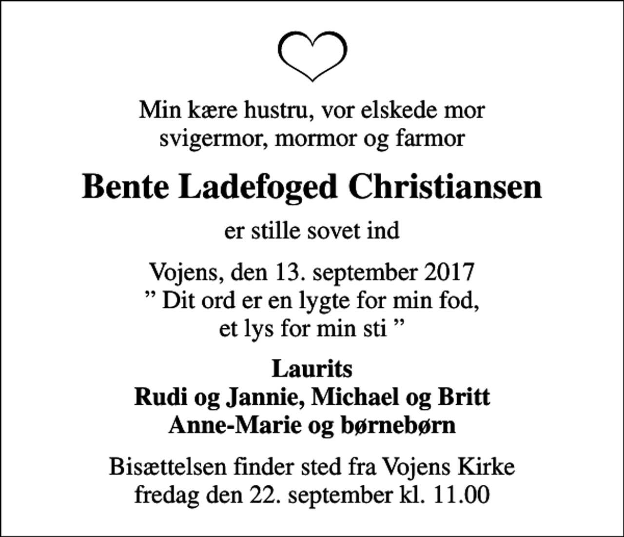 <p>Min kære hustru, vor elskede mor svigermor, mormor og farmor<br />Bente Ladefoged Christiansen<br />er stille sovet ind<br />Vojens, den 13. september 2017 Dit ord er en lygte for min fod, et lys for min sti<br />Laurits Rudi og Jannie, Michael og Britt Anne-Marie og børnebørn<br />Bisættelsen finder sted fra Vojens Kirke fredag den 22. september kl. 11.00</p>