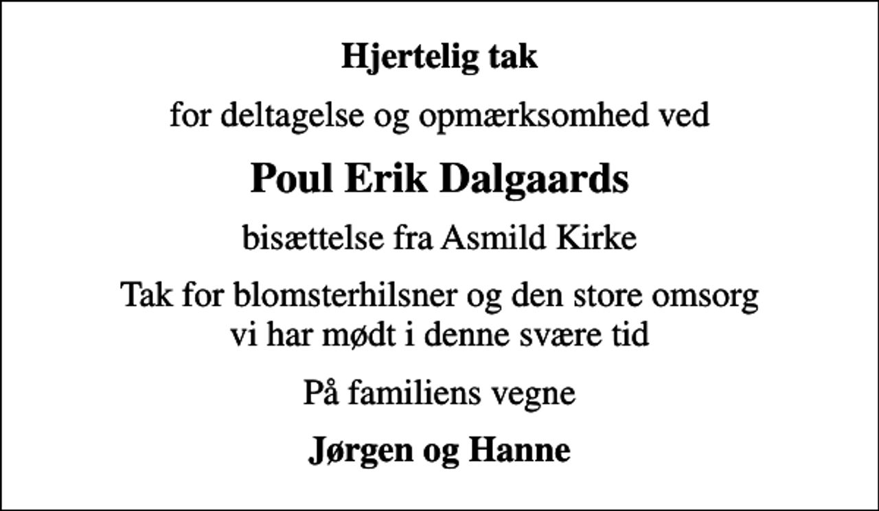 <p>Hjertelig tak<br />for deltagelse og opmærksomhed ved<br />Poul Erik Dalgaards<br />bisættelse fra Asmild Kirke<br />Tak for blomsterhilsner og den store omsorg vi har mødt i denne svære tid<br />På familiens vegne<br />Jørgen og Hanne</p>