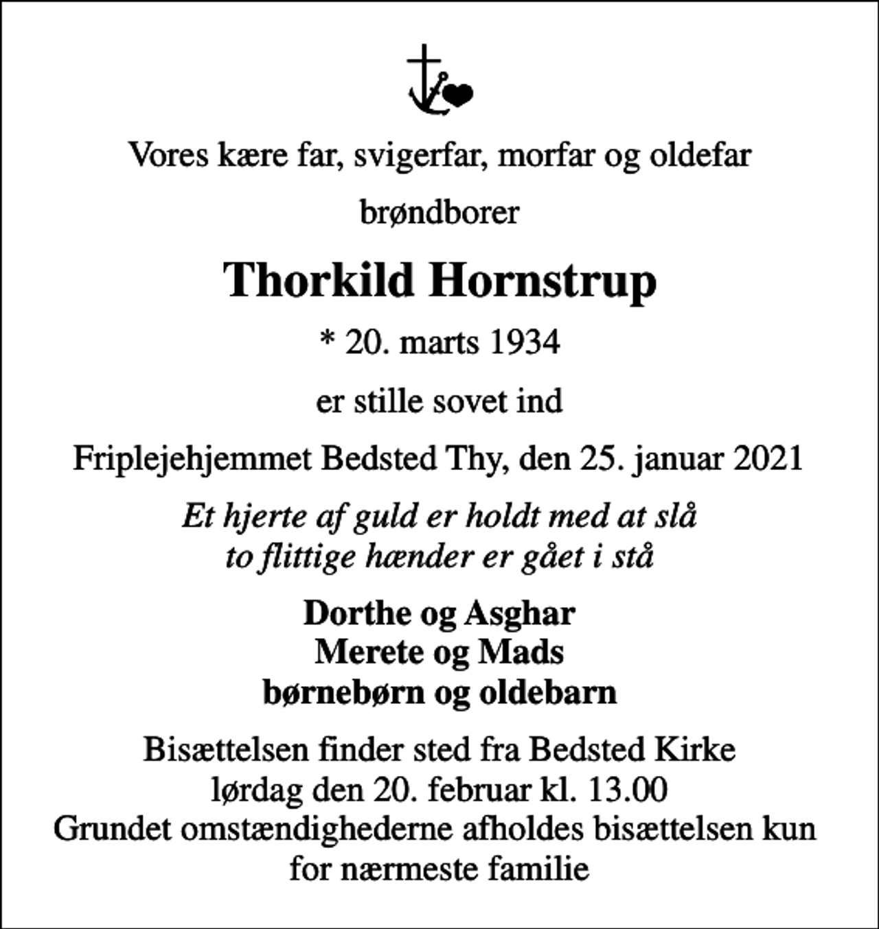 <p>Vores kære far, svigerfar, morfar og oldefar<br />brøndborer<br />Thorkild Hornstrup<br />* 20. marts 1934<br />er stille sovet ind<br />Friplejehjemmet Bedsted Thy, den 25. januar 2021<br />Et hjerte af guld er holdt med at slå to flittige hænder er gået i stå<br />Dorthe og Asghar Merete og Mads børnebørn og oldebarn<br />Bisættelsen finder sted fra Bedsted Kirke lørdag den 20. februar kl. 13.00 Grundet omstændighederne afholdes bisættelsen kun for nærmeste familie</p>