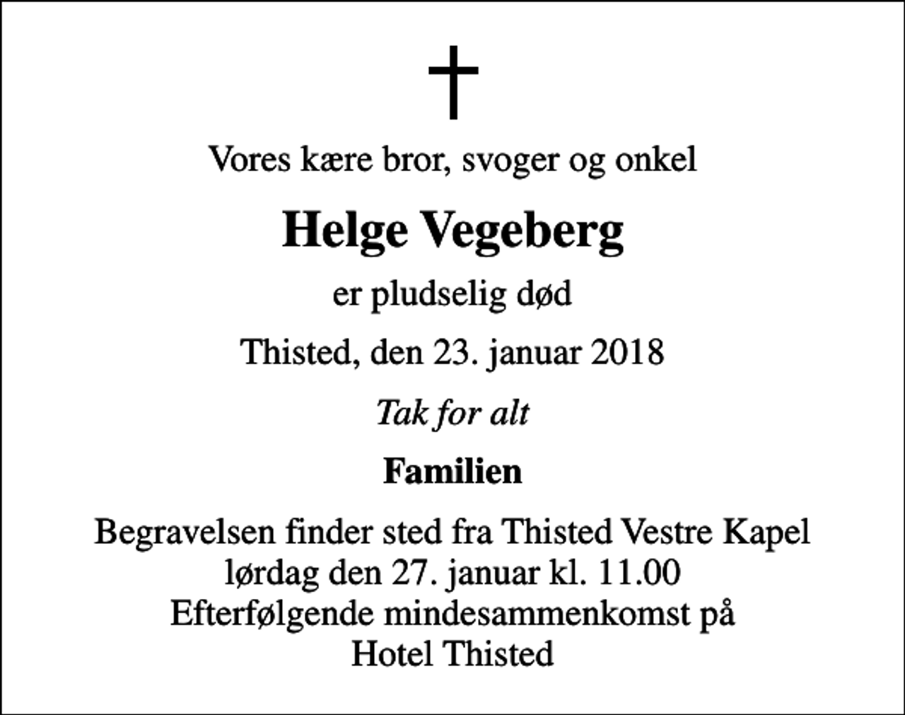 <p>Vores kære bror, svoger og onkel<br />Helge Vegeberg<br />er pludselig død<br />Thisted, den 23. januar 2018<br />Tak for alt<br />Familien<br />Begravelsen finder sted fra Thisted Vestre Kapel lørdag den 27. januar kl. 11.00 Efterfølgende mindesammenkomst på Hotel Thisted</p>