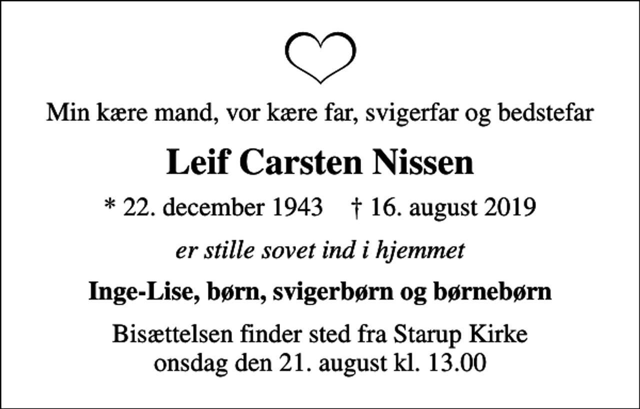 <p>Min kære mand, vor kære far, svigerfar og bedstefar<br />Leif Carsten Nissen<br />* 22. december 1943 ✝ 16. august 2019<br />er stille sovet ind i hjemmet<br />Inge-Lise, børn, svigerbørn og børnebørn<br />Bisættelsen finder sted fra Starup Kirke onsdag den 21. august kl. 13.00</p>