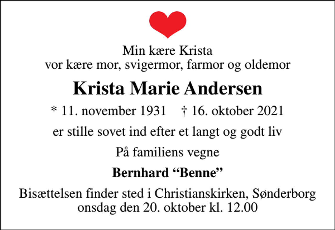<p>Min kære Krista vor kære mor, svigermor, farmor og oldemor<br />Krista Marie Andersen<br />* 11. november 1931 ✝ 16. oktober 2021<br />er stille sovet ind efter et langt og godt liv<br />På familiens vegne<br />Bernhard Benne<br />Bisættelsen finder sted i Christianskirken, Sønderborg onsdag den 20. oktober kl. 12.00</p>