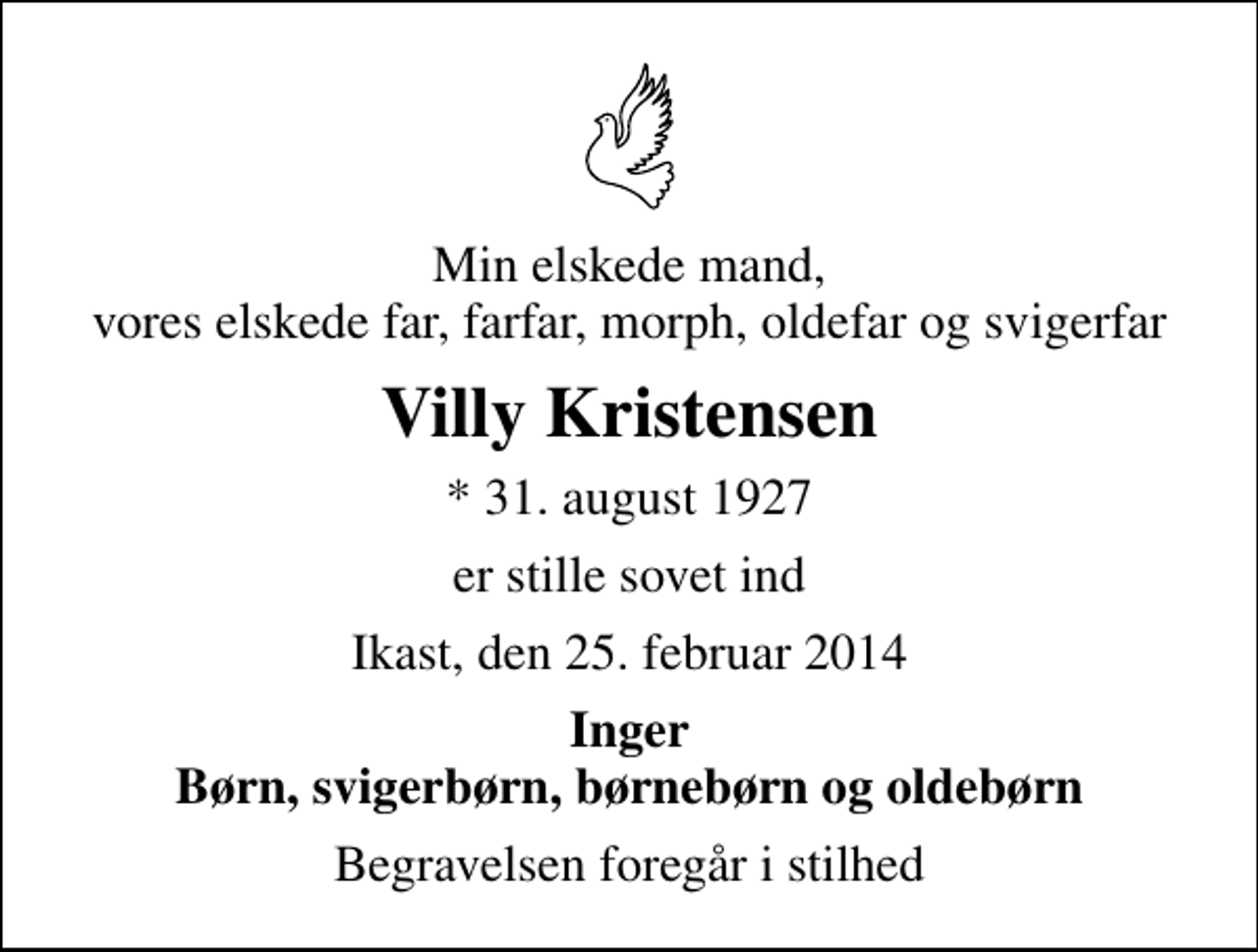 <p>Min elskede mand, vores elskede far, farfar, morph, oldefar og svigerfar<br />Villy Kristensen<br />* 31. august 1927<br />er stille sovet ind<br />Ikast, den 25. februar 2014<br />Inger Børn, svigerbørn, børnebørn og oldebørn<br />Begravelsen foregår i stilhed</p>