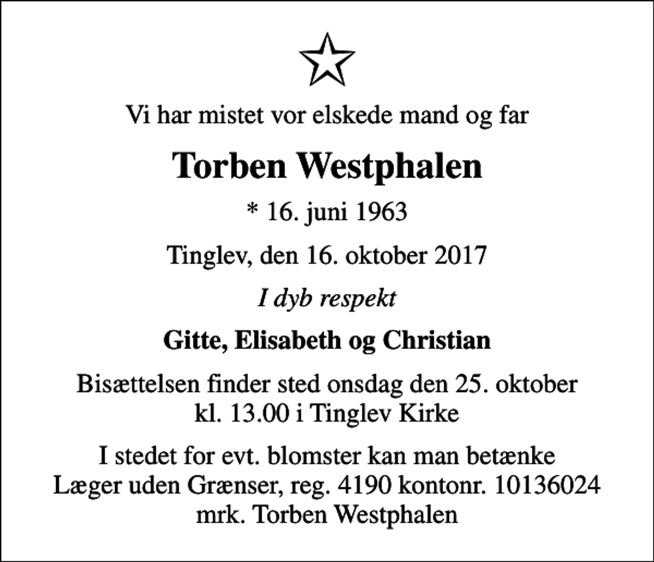 <p>Vi har mistet vor elskede mand og far<br />Torben Westphalen<br />* 16. juni 1963<br />Tinglev, den 16. oktober 2017<br />I dyb respekt<br />Gitte, Elisabeth og Christian<br />Bisættelsen finder sted onsdag den 25. oktober kl. 13.00 i Tinglev Kirke<br />I stedet for evt. blomster kan man betænke<br />Læger uden Grænser reg.4190kontonr.10136024mrk. Torben<br />Westphalen</p>