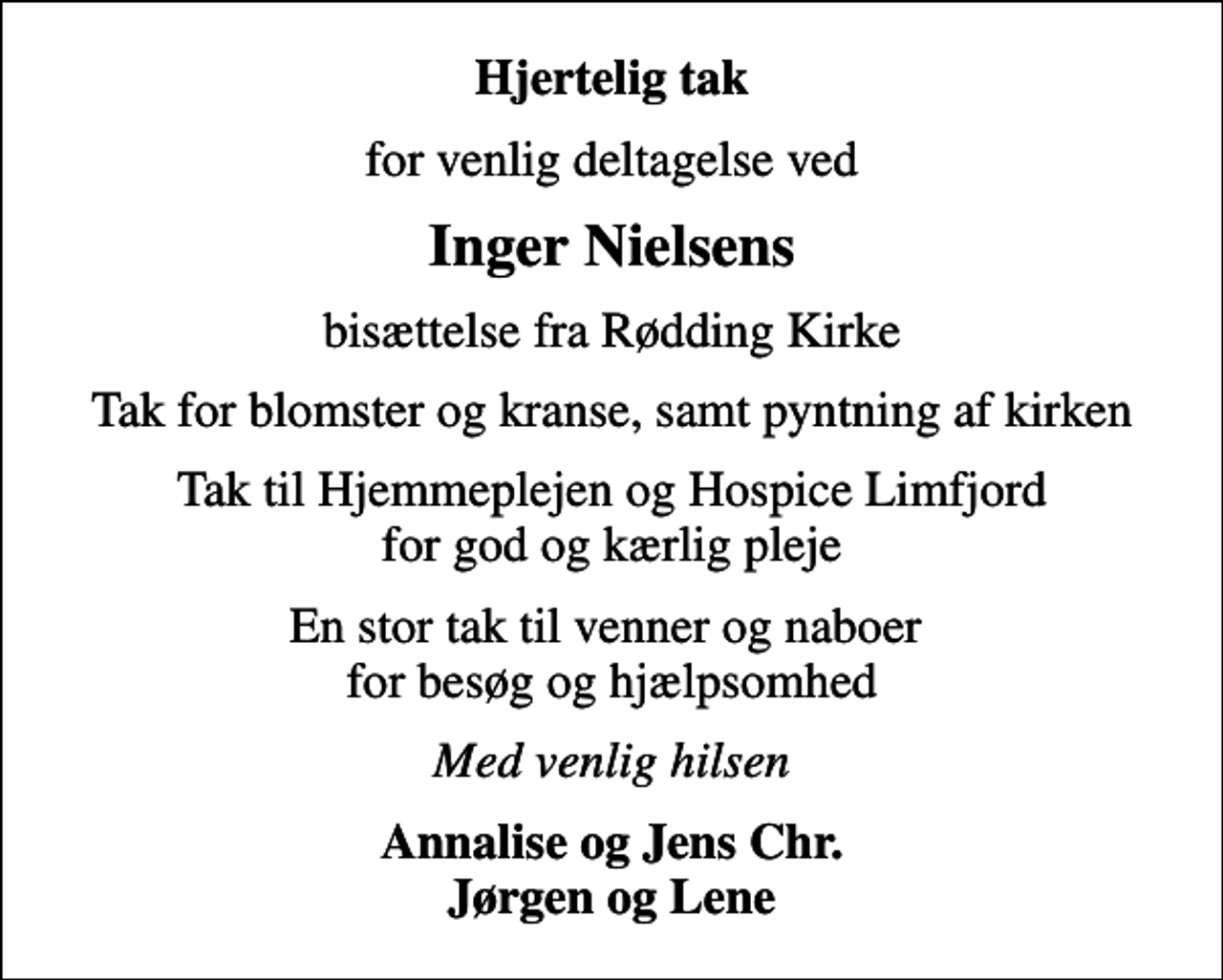 <p>Hjertelig tak<br />for venlig deltagelse ved<br />Inger Nielsens<br />bisættelse fra Rødding Kirke<br />Tak for blomster og kranse, samt pyntning af kirken<br />Tak til Hjemmeplejen og Hospice Limfjord for god og kærlig pleje<br />En stor tak til venner og naboer for besøg og hjælpsomhed<br />Med venlig hilsen<br />Annalise og Jens Chr. Jørgen og Lene</p>