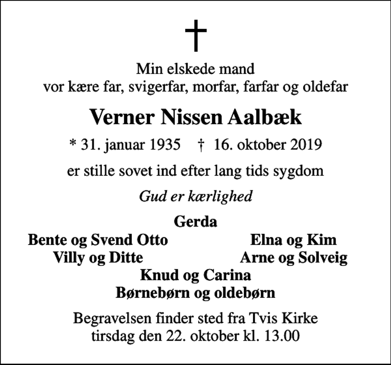 <p>Min elskede mand vor kære far, svigerfar, morfar, farfar og oldefar<br />Verner Nissen Aalbæk<br />* 31. januar 1935 ✝ 16. oktober 2019<br />er stille sovet ind efter lang tids sygdom<br />Gud er kærlighed<br />Gerda<br />Bente og Svend Otto<br />Elna og Kim<br />Villy og Ditte<br />Arne og Solveig<br />Begravelsen finder sted fra Tvis Kirke tirsdag den 22. oktober kl. 13.00</p>