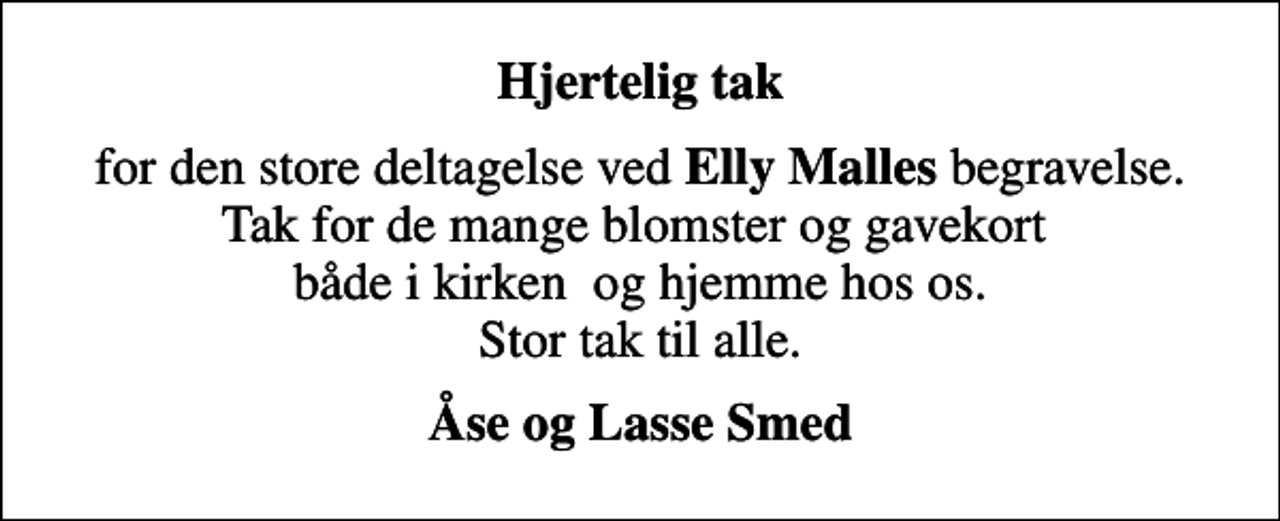 <p>Hjertelig tak<br />for den store deltagelse ved <em>Elly Malles</em> begravelse. Tak for de mange blomster og gavekort både i kirken og hjemme hos os. Stor tak til alle.<br />Åse og Lasse Smed</p>