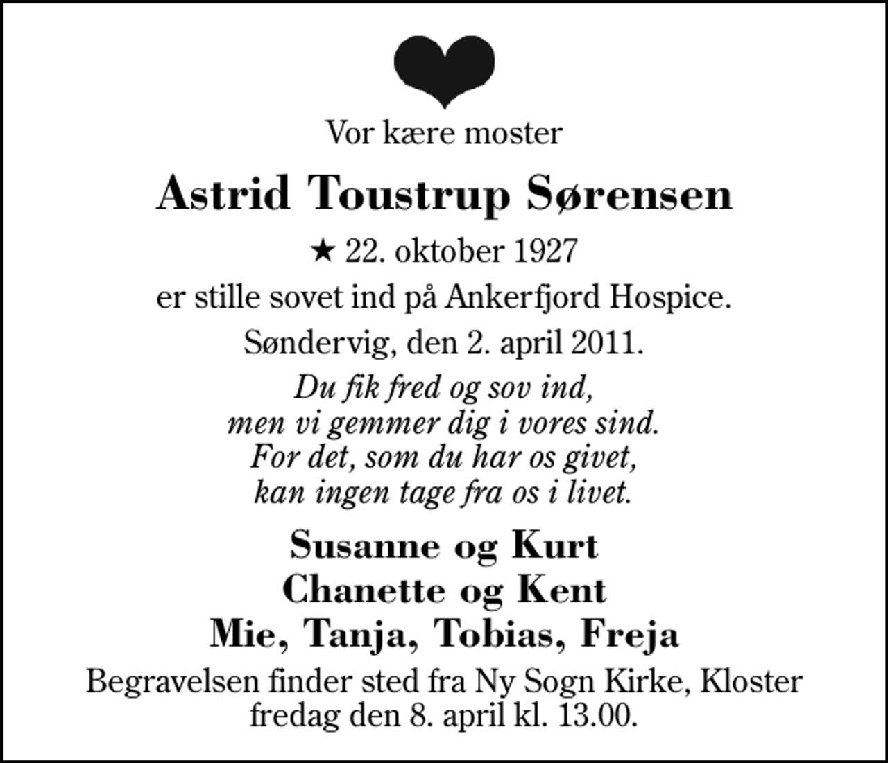 <p>Vor kære moster<br />Astrid Toustrup Sørensen<br />* 22. oktober 1927<br />er stille sovet ind på Ankerfjord Hospice.<br />Søndervig, den 2. april 2011.<br />Du fik fred og sov ind, men vi gemmer dig i vores sind. For det, som du har os givet, kan ingen tage fra os i livet.<br />Susanne og Kurt Chanette og Kent Mie, Tanja, Tobias, Freja<br />Begravelsen finder sted fra Ny Sogn Kirke, Kloster fredag den 8. april kl. 13.00.</p>