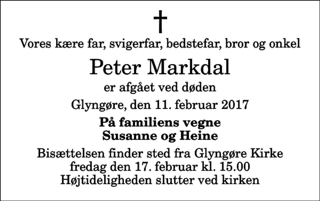 <p>Vores kære far, svigerfar, bedstefar, bror og onkel<br />Peter Markdal<br />er afgået ved døden<br />Glyngøre, den 11. februar 2017<br />På familiens vegne Susanne og Heine<br />Bisættelsen finder sted fra Glyngøre Kirke fredag den 17. februar kl. 15.00 Højtideligheden slutter ved kirken</p>