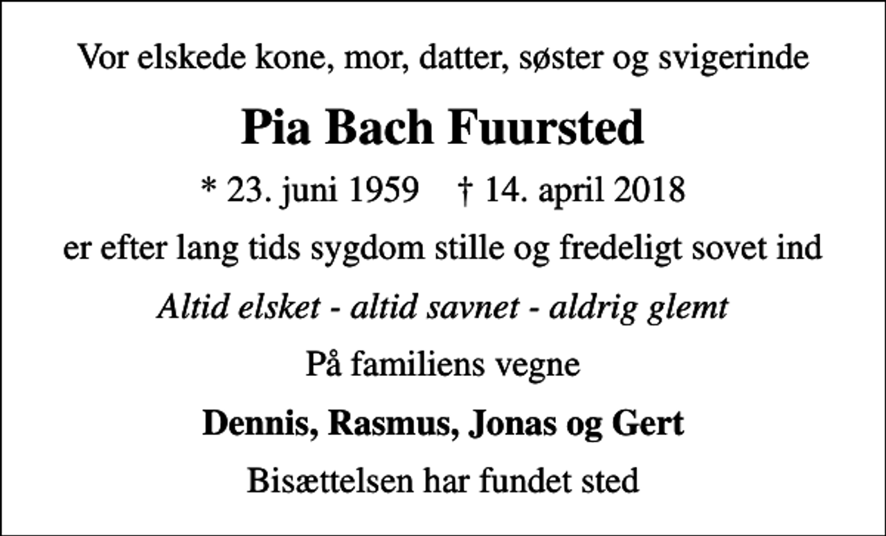 <p>Vor elskede kone, mor, datter, søster og svigerinde<br />Pia Bach Fuursted<br />* 23. juni 1959 ✝ 14. april 2018<br />er efter lang tids sygdom stille og fredeligt sovet ind<br />Altid elsket - altid savnet - aldrig glemt<br />På familiens vegne<br />Dennis, Rasmus, Jonas og Gert<br />Bisættelsen har fundet sted</p>