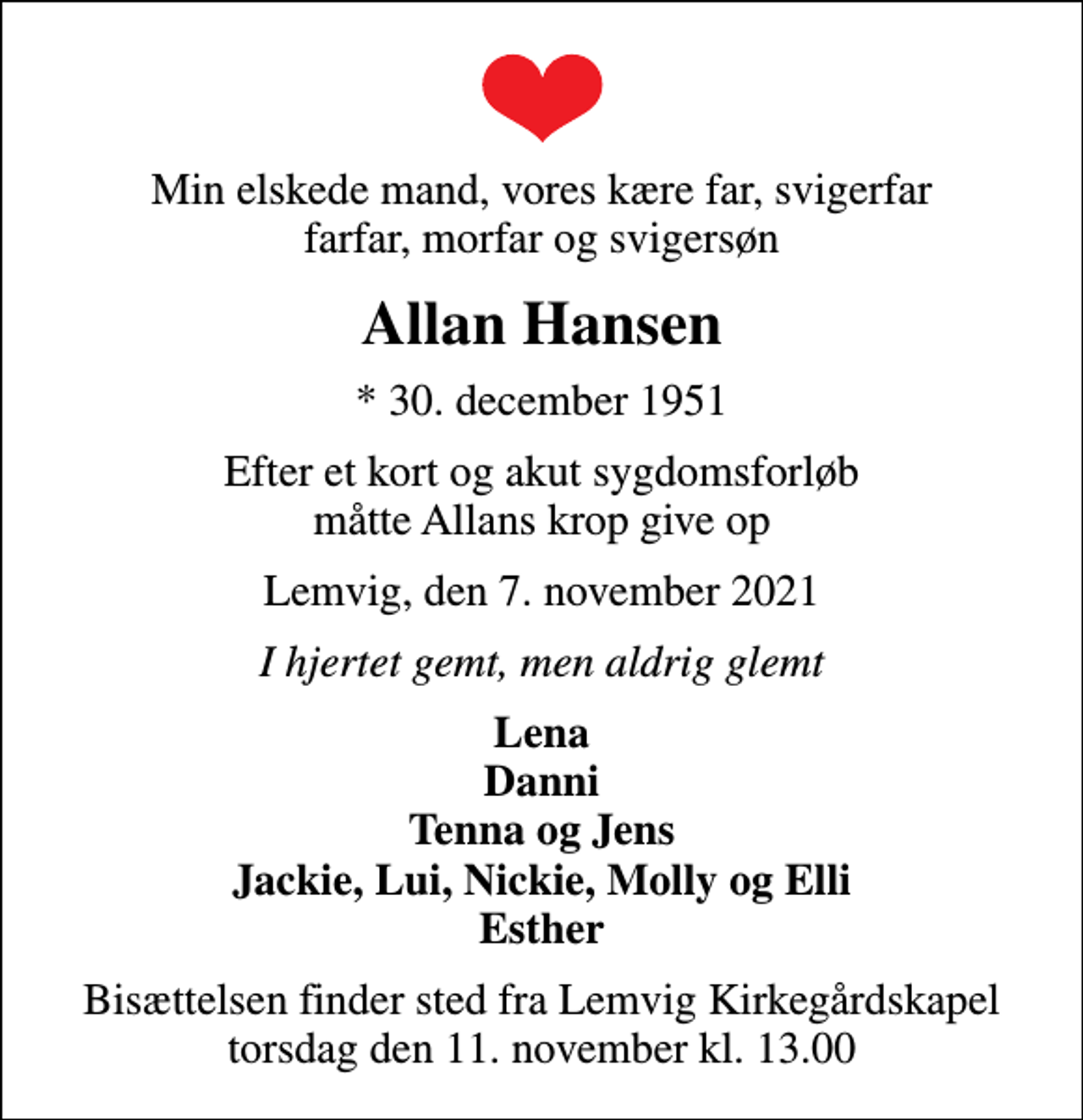 <p>Min elskede mand, vores kære far, svigerfar farfar, morfar og svigersøn<br />Allan Hansen<br />* 30. december 1951<br />Efter et kort og akut sygdomsforløb måtte Allans krop give op<br />Lemvig, den 7. november 2021<br />I hjertet gemt, men aldrig glemt<br />Lena Danni Tenna og Jens Jackie, Lui, Nickie, Molly og Elli Esther<br />Bisættelsen finder sted fra Lemvig Kirkegårdskapel torsdag den 11. november kl. 13.00</p>