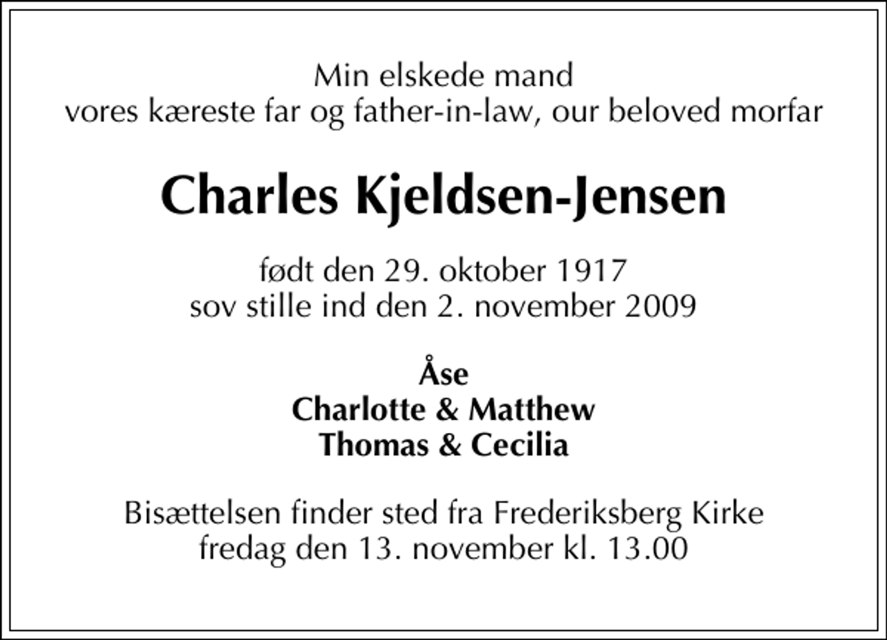 <p>Min elskede mand vores kæreste far og father-in-law, our beloved morfar<br />Charles Kjeldsen-Jensen<br />født den 29. oktober 1917 sov stille ind den 2. november 2009<br />Åse Charlotte &amp; Matthew Thomas &amp; Cecilia<br />Bisættelsen finder sted fra Frederiksberg Kirke fredag den 13. november kl. 13.00</p>