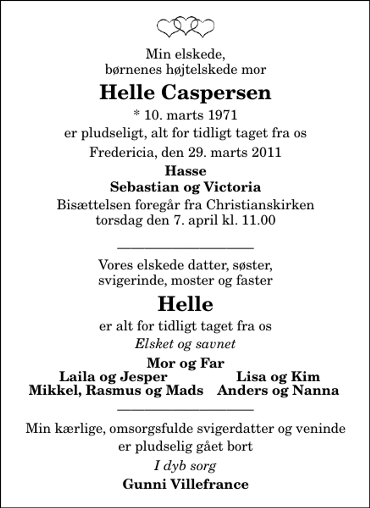 <p>Min elskede, børnenes højtelskede mor<br />Helle Caspersen<br />* 10. marts 1971<br />er pludseligt, alt for tidligt taget fra os<br />Fredericia, den 29. marts 2011<br />Hasse Sebastian og Victoria<br />Bisættelsen foregår fra Christianskirken torsdag den 7. april kl. 11.00<br />Vores elskede datter, søster, svigerinde, moster og faster<br />Helle<br />er alt for tidligt taget fra os<br />Elsket og savnet<br />Mor og Far<br />Laila og Jesper<br />Lisa og Kim<br />Mikkel, Rasmus og Mads<br />Anders og Nanna<br />Min kærlige, omsorgsfulde svigerdatter og veninde<br />er pludselig gået bort<br />I dyb sorg<br />Gunni Villefrance</p>