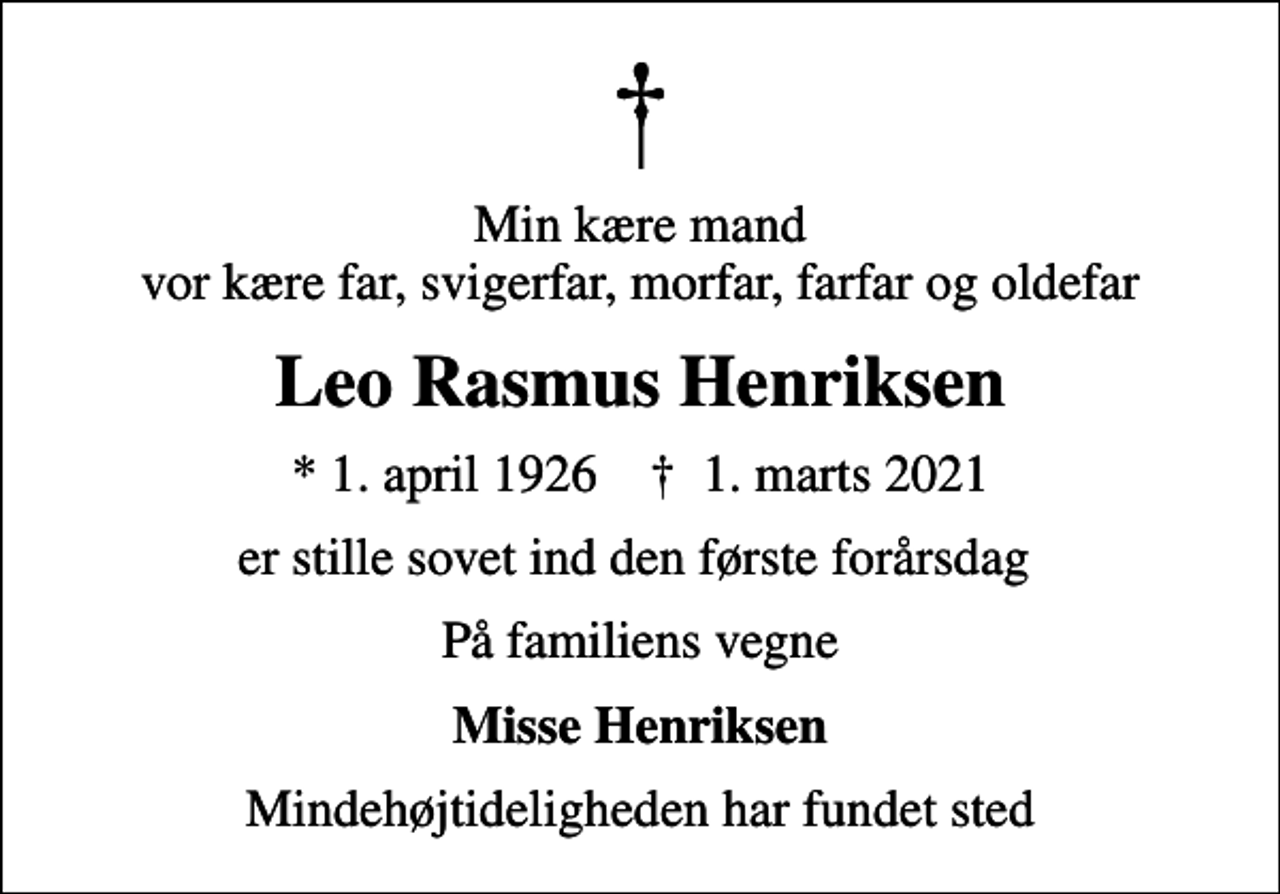 <p>Min kære mand vor kære far, svigerfar, morfar, farfar og oldefar<br />Leo Rasmus Henriksen<br />* 1. april 1926 ✝ 1. marts 2021<br />er stille sovet ind den første forårsdag<br />På familiens vegne<br />Misse Henriksen<br />Mindehøjtideligheden har fundet sted</p>