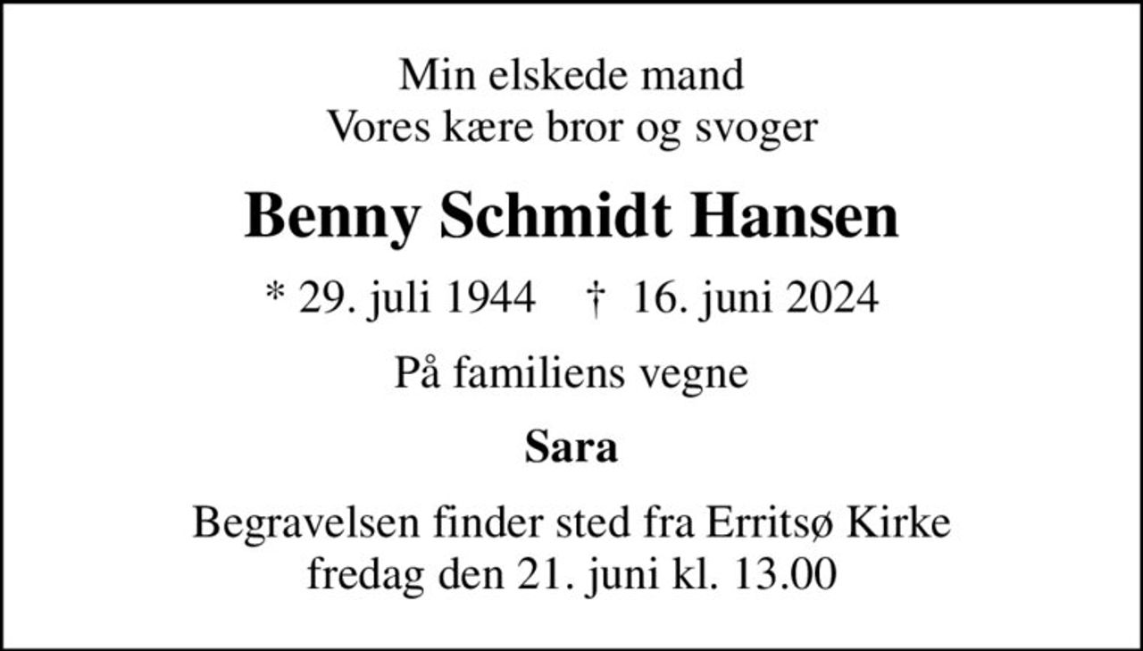 Min elskede mand Vores kære bror og svoger
Benny Schmidt Hansen
* 29. juli 1944    ✝ 16. juni 2024
På familiens vegne
Sara
Begravelsen finder sted fra Erritsø Kirke  fredag den 21. juni kl. 13.00