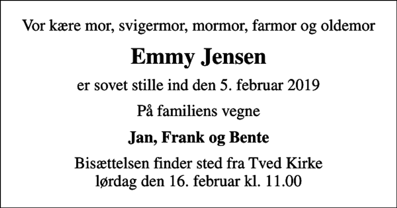 <p>Vor kære mor, svigermor, mormor, farmor og oldemor<br />Emmy Jensen<br />er sovet stille ind den 5. februar 2019<br />På familiens vegne<br />Jan, Frank og Bente<br />Bisættelsen finder sted fra Tved Kirke lørdag den 16. februar kl. 11.00</p>