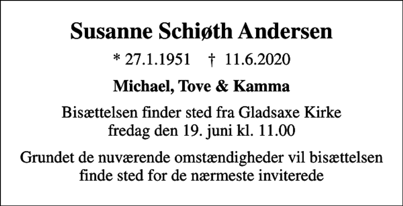 <p>Susanne Schiøth Andersen<br />* 27.1.1951 ✝ 11.6.2020<br />Michael, Tove &amp; Kamma<br />Bisættelsen finder sted fra Gladsaxe Kirke fredag den 19. juni kl. 11.00<br />Grundet de nuværende omstændigheder vil bisættelsen finde sted for de nærmeste inviterede</p>