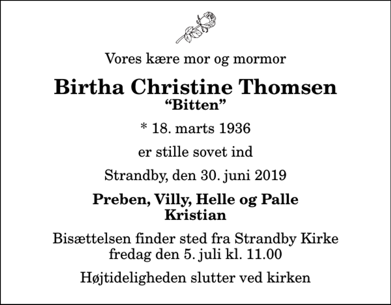 <p>Vores kære mor og mormor<br />Birtha Christine Thomsen<br />Bitten<br />* 18. marts 1936<br />er stille sovet ind<br />Strandby, den 30. juni 2019<br />Preben, Villy, Helle og Palle Kristian<br />Bisættelsen finder sted fra Strandby Kirke fredag den 5. juli kl. 11.00 Højtideligheden slutter ved kirken</p>