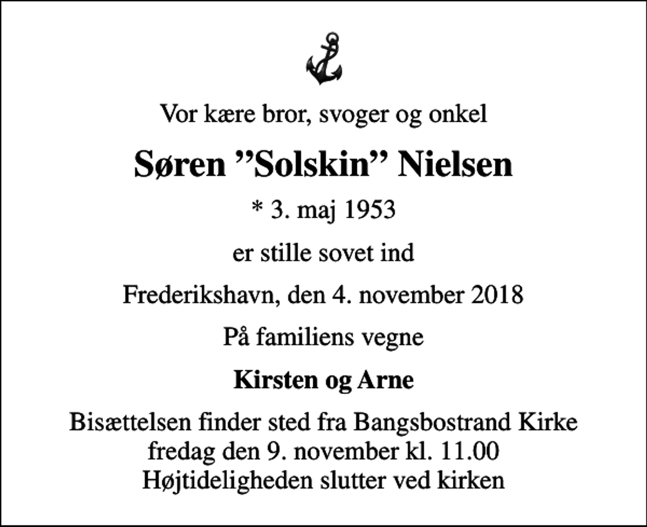 <p>Vor kære bror, svoger og onkel<br />Søren Solskin Nielsen<br />* 3. maj 1953<br />er stille sovet ind<br />Frederikshavn, den 4. november 2018<br />På familiens vegne<br />Kirsten og Arne<br />Bisættelsen finder sted fra Bangsbostrand Kirke fredag den 9. november kl. 11.00 Højtideligheden slutter ved kirken</p>