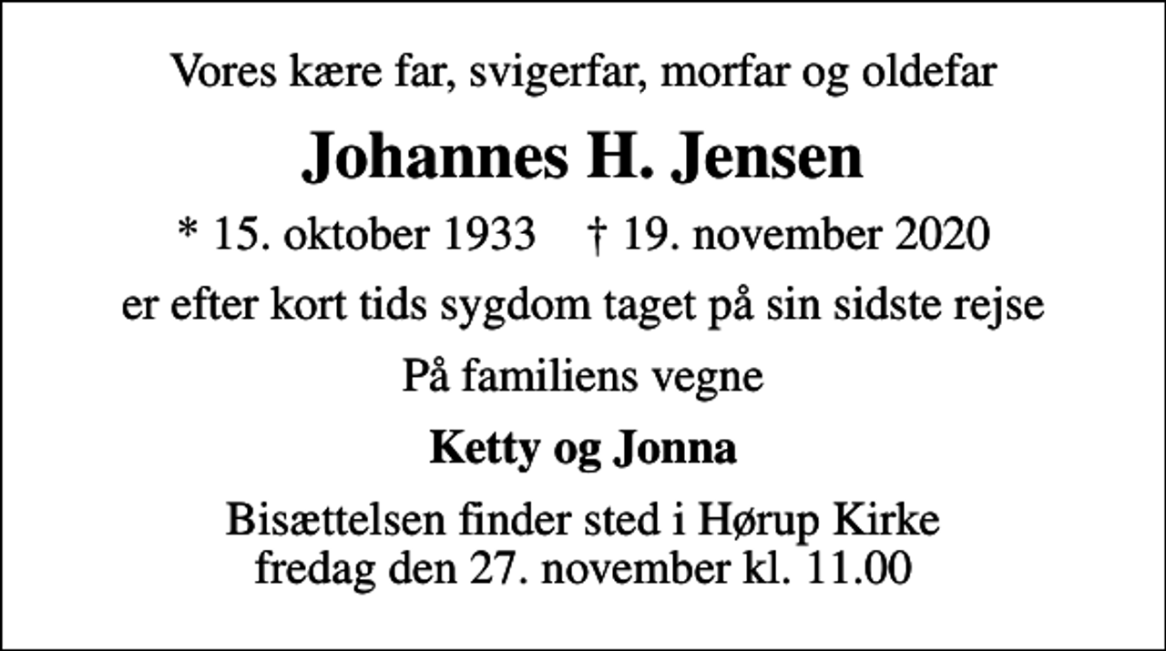 <p>Vores kære far, svigerfar, morfar og oldefar<br />Johannes H. Jensen<br />* 15. oktober 1933 ✝ 19. november 2020<br />er efter kort tids sygdom taget på sin sidste rejse<br />På familiens vegne<br />Ketty og Jonna<br />Bisættelsen finder sted i Hørup Kirke fredag den 27. november kl. 11.00</p>