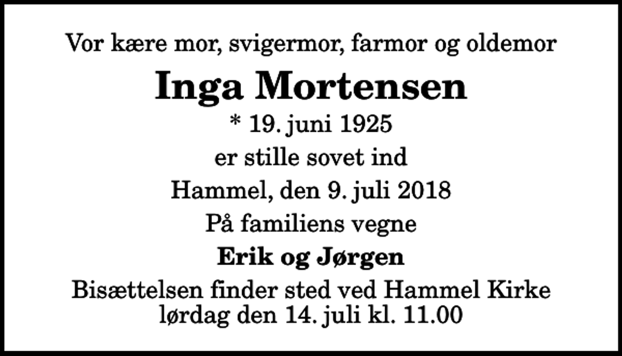 <p>Vor kære mor, svigermor, farmor og oldemor<br />Inga Mortensen<br />* 19. juni 1925<br />er stille sovet ind<br />Hammel, den 9. juli 2018<br />På familiens vegne<br />Erik og Jørgen<br />Bisættelsen finder sted ved Hammel Kirke lørdag den 14. juli kl. 11.00</p>
