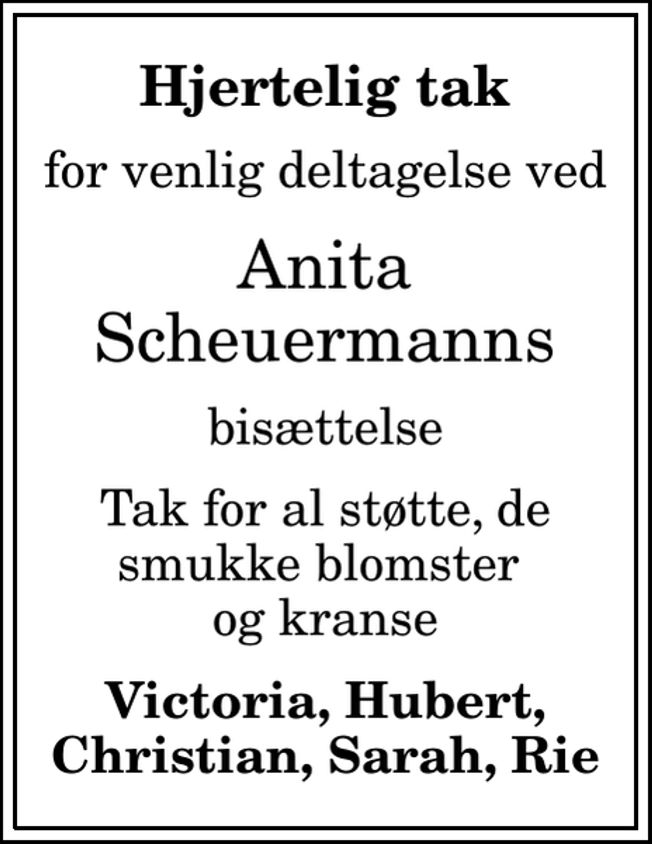 <p>Hjertelig tak<br />for venlig deltagelse ved<br />Anita Scheuermanns<br />bisættelse<br />Tak for al støtte, de smukke blomster og kranse<br />Victoria, Hubert, Christian, Sarah, Rie</p>