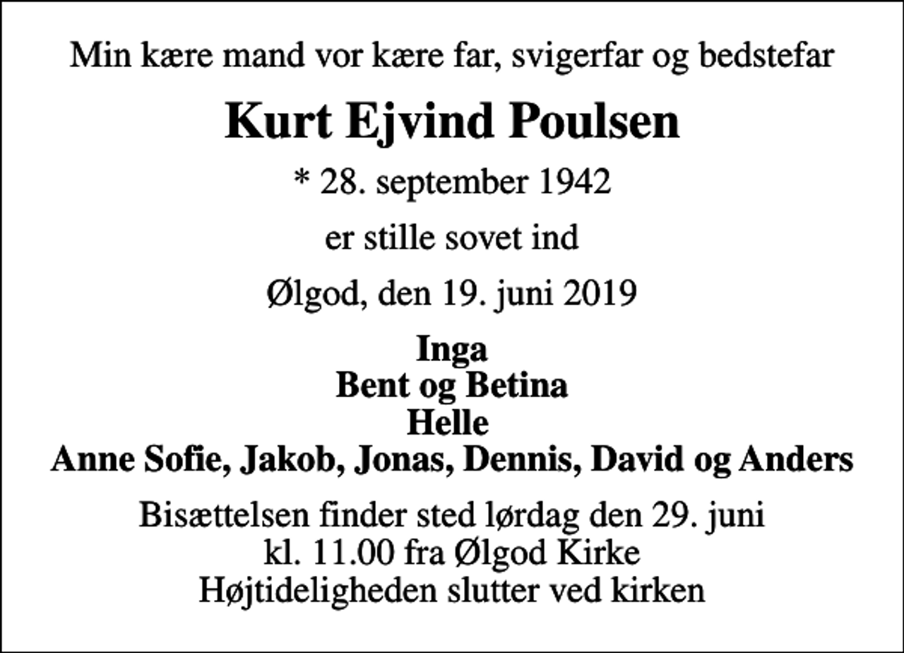 <p>Min kære mand vor kære far, svigerfar og bedstefar<br />Kurt Ejvind Poulsen<br />* 28. september 1942<br />er stille sovet ind<br />Ølgod, den 19. juni 2019<br />Inga Bent og Betina Helle Anne Sofie, Jakob, Jonas, Dennis, David og Anders<br />Bisættelsen finder sted lørdag den 29. juni kl. 11.00 fra Ølgod Kirke Højtideligheden slutter ved kirken</p>