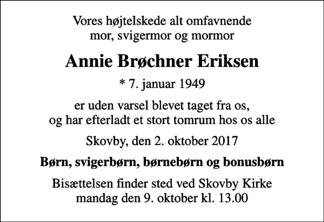 <p>Vores højtelskede alt omfavnende mor, svigermor og mormor<br />Annie Brøchner Eriksen<br />* 7. januar 1949<br />er uden varsel blevet taget fra os, og har efterladt et stort tomrum hos os alle<br />Skovby, den 2. oktober 2017<br />Børn, svigerbørn, børnebørn og bonusbørn<br />Bisættelsen finder sted ved Skovby Kirke mandag den 9. oktober kl. 13.00</p>