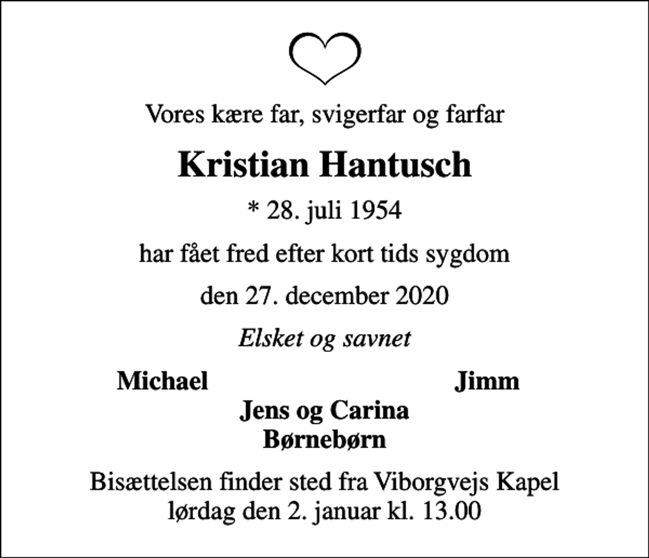 <p>Vores kære far, svigerfar og farfar<br />Kristian Hantusch<br />* 28. juli 1954<br />har fået fred efter kort tids sygdom<br />den 27. december 2020<br />Elsket og savnet<br />Michael<br />Jimm<br />Bisættelsen finder sted fra Viborgvejs Kapel lørdag den 2. januar kl. 13.00</p>