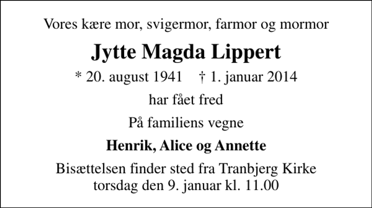 <p>Vores kære mor, svigermor, farmor og mormor<br />Jytte Magda Lippert<br />* 20. august 1941 ✝ 1. januar 2014<br />har fået fred<br />På familiens vegne<br />Henrik, Alice og Annette<br />Bisættelsen finder sted fra Tranbjerg Kirke torsdag den 9. januar kl. 11.00</p>