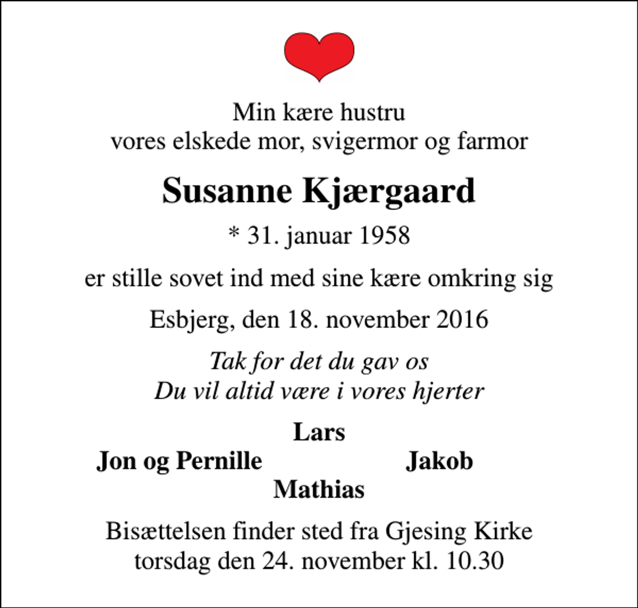 <p>Min kære hustru vores elskede mor, svigermor og farmor<br />Susanne Kjærgaard<br />* 31. januar 1958<br />er stille sovet ind med sine kære omkring sig<br />Esbjerg, den 18. november 2016<br />Tak for det du gav os Du vil altid være i vores hjerter<br />Lars<br />Jon og Pernille<br />Jakob<br />Bisættelsen finder sted fra Gjesing Kirke torsdag den 24. november kl. 10.30</p>