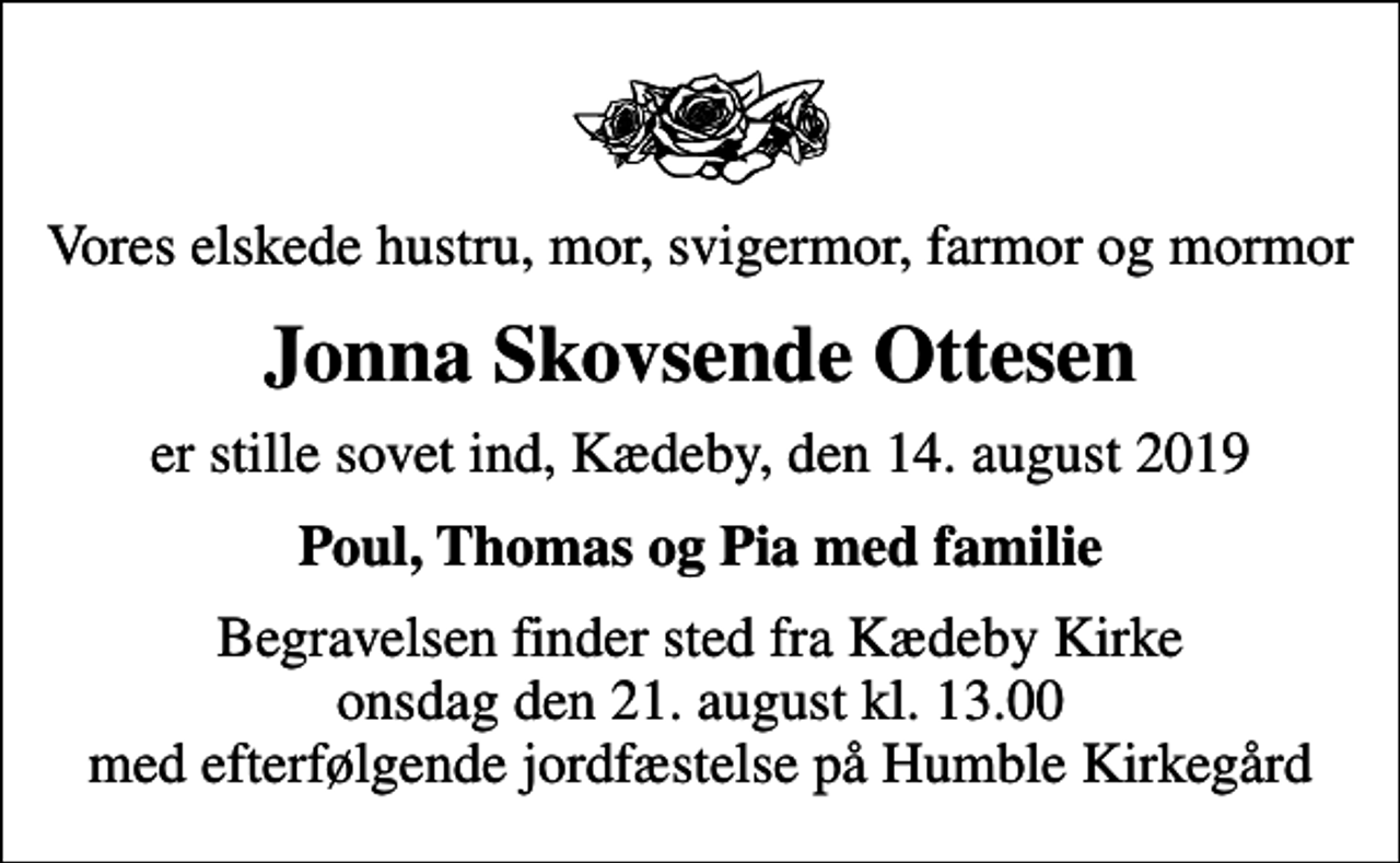 <p>Vores elskede hustru, mor, svigermor, farmor og mormor<br />Jonna Skovsende Ottesen<br />er stille sovet ind, Kædeby, den 14. august 2019<br />Poul, Thomas og Pia med familie<br />Begravelsen finder sted fra Kædeby Kirke onsdag den 21. august kl. 13.00 med efterfølgende jordfæstelse på Humble Kirkegård</p>