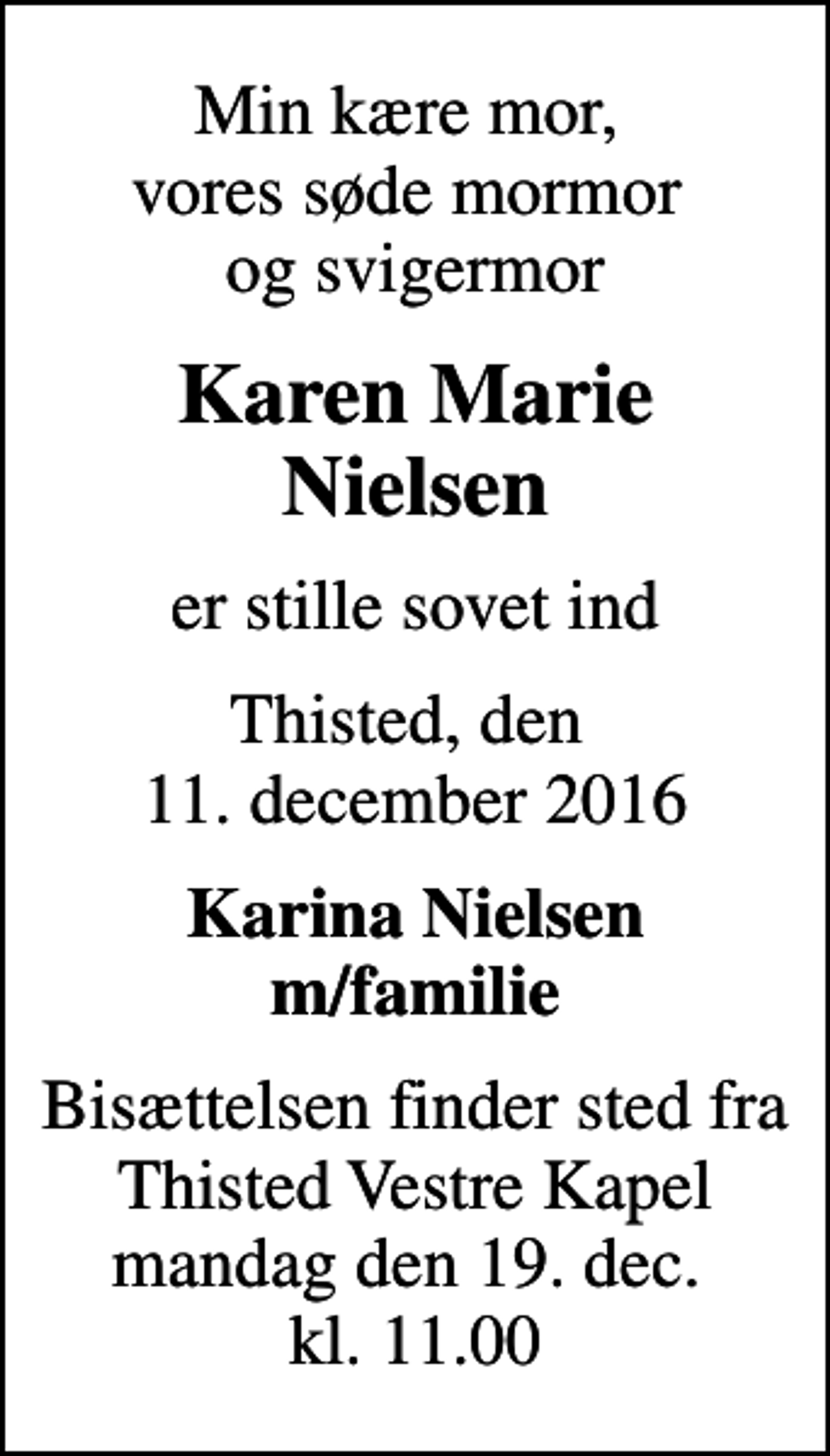 <p>Min kære mor, vores søde mormor og svigermor<br />Karen Marie Nielsen<br />er stille sovet ind<br />Thisted, den 11. december 2016<br />Karina Nielsen m/familie<br />Bisættelsen finder sted fra Thisted Vestre Kapel mandag den 19. dec. kl. 11.00</p>
