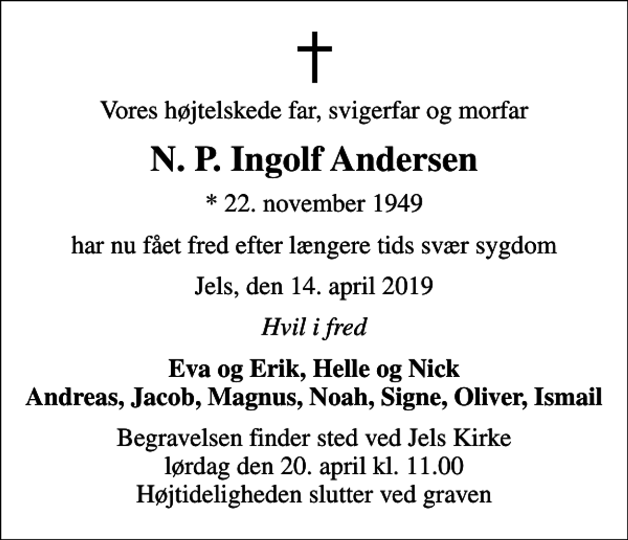 <p>Vores højtelskede far, svigerfar og morfar<br />N. P. Ingolf Andersen<br />* 22. november 1949<br />har nu fået fred efter længere tids svær sygdom<br />Jels, den 14. april 2019<br />Hvil i fred<br />Eva og Erik, Helle og Nick Andreas, Jacob, Magnus, Noah, Signe, Oliver, Ismail<br />Begravelsen finder sted ved Jels Kirke lørdag den 20. april kl. 11.00 Højtideligheden slutter ved graven</p>