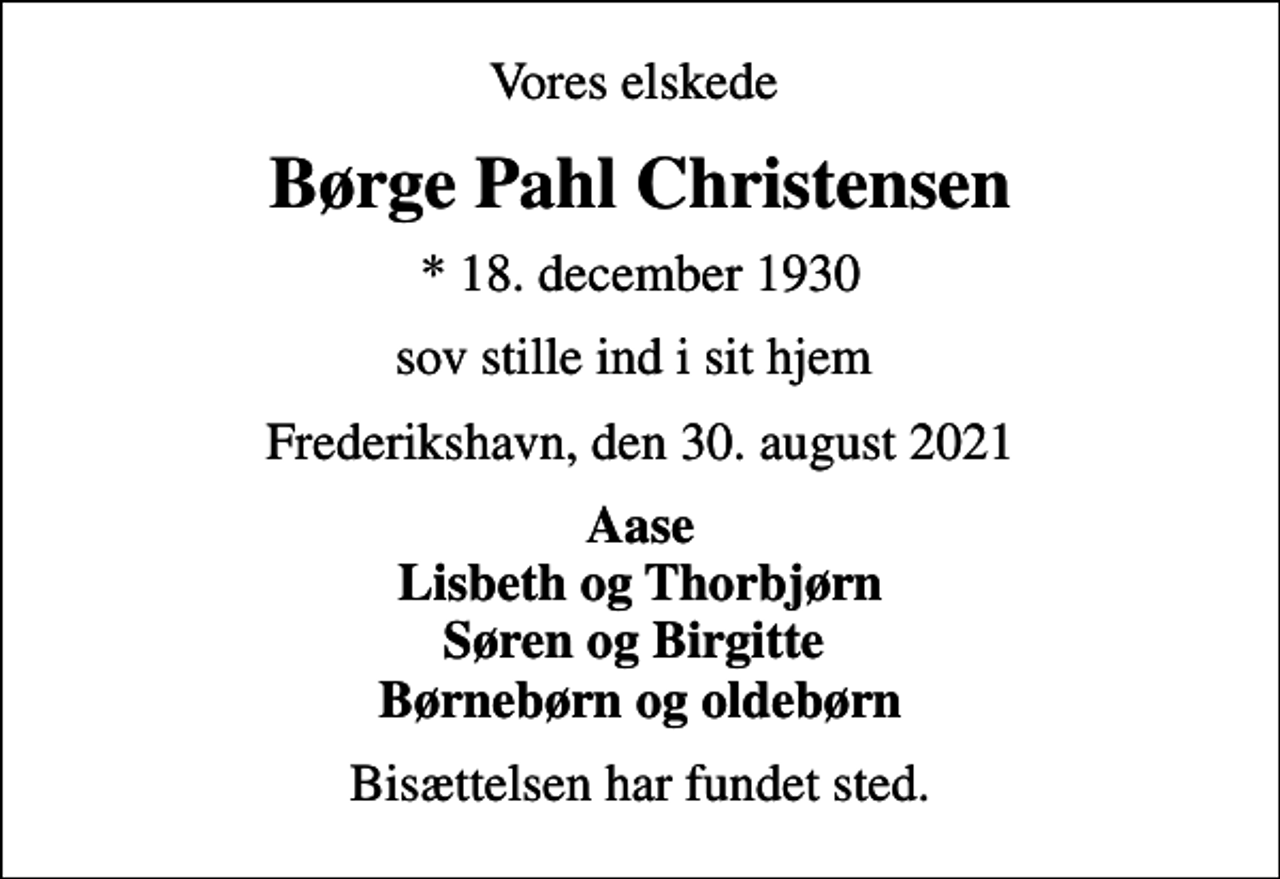 <p>Vores elskede<br />Børge Pahl Christensen<br />* 18. december 1930<br />sov stille ind i sit hjem<br />Frederikshavn, den 30. august 2021<br />Aase Lisbeth og Thorbjørn Søren og Birgitte Børnebørn og oldebørn<br />Bisættelsen har fundet sted.</p>