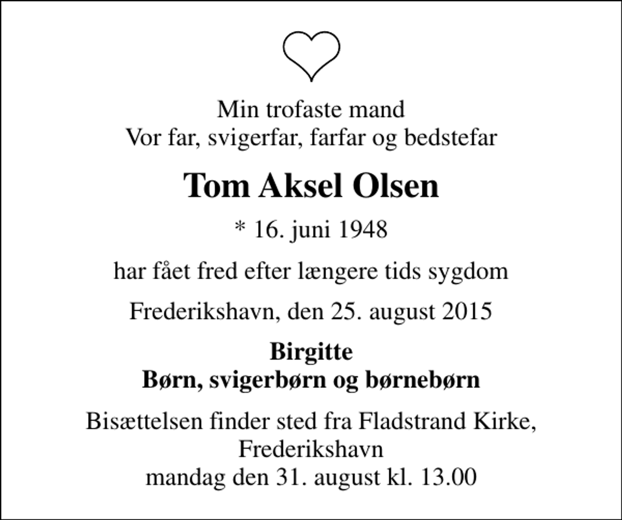 <p>Min trofaste mand Vor far, svigerfar, farfar og bedstefar<br />Tom Aksel Olsen<br />* 16. juni 1948<br />har fået fred efter længere tids sygdom<br />Frederikshavn, den 25. august 2015<br />Birgitte Børn, svigerbørn og børnebørn<br />Bisættelsen finder sted fra Fladstrand Kirke, Frederikshavn mandag den 31. august kl. 13.00</p>