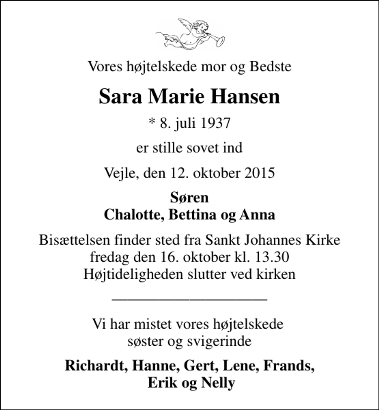 <p>Vores højtelskede mor og Bedste<br />Sara Marie Hansen<br />* 8. juli 1937<br />er stille sovet ind<br />Vejle, den 12. oktober 2015<br />Søren Chalotte, Bettina og Anna<br />Bisættelsen finder sted fra Sankt Johannes Kirke fredag den 16. oktober kl. 13.30 Højtideligheden slutter ved kirken<br />Vi har mistet vores højtelskede søster og svigerinde<br />Richardt, Hanne, Gert, Lene, Frands, Erik og Nelly</p>