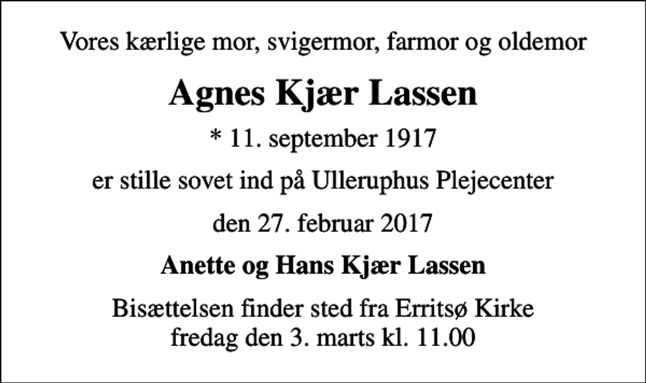 <p>Vores kærlige mor, svigermor, farmor og oldemor<br />Agnes Kjær Lassen<br />* 11. september 1917<br />er stille sovet ind på Ulleruphus Plejecenter<br />den 27. februar 2017<br />Anette og Hans Kjær Lassen<br />Bisættelsen finder sted fra Erritsø Kirke fredag den 3. marts kl. 11.00</p>