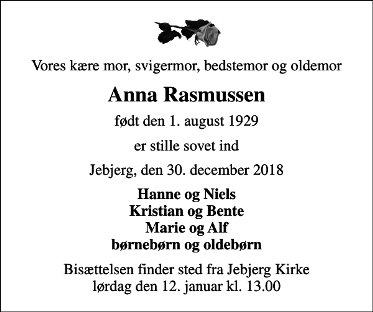 <p>Vores kære mor, svigermor, bedstemor og oldemor<br />Anna Rasmussen<br />født den 1. august 1929<br />er stille sovet ind<br />Jebjerg, den 30. december 2018<br />Hanne og Niels Kristian og Bente Marie og Alf børnebørn og oldebørn<br />Bisættelsen finder sted fra Jebjerg Kirke lørdag den 12. januar kl. 13.00</p>