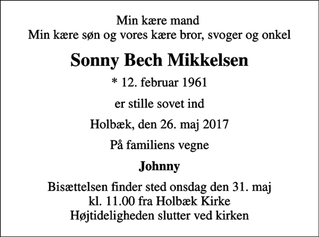 <p>Min kære mand Min kære søn og vores kære bror, svoger og onkel<br />Sonny Bech Mikkelsen<br />* 12. februar 1961<br />er stille sovet ind<br />Holbæk, den 26. maj 2017<br />På familiens vegne<br />Johnny<br />Bisættelsen finder sted onsdag den 31. maj kl. 11.00 fra Holbæk Kirke Højtideligheden slutter ved kirken</p>