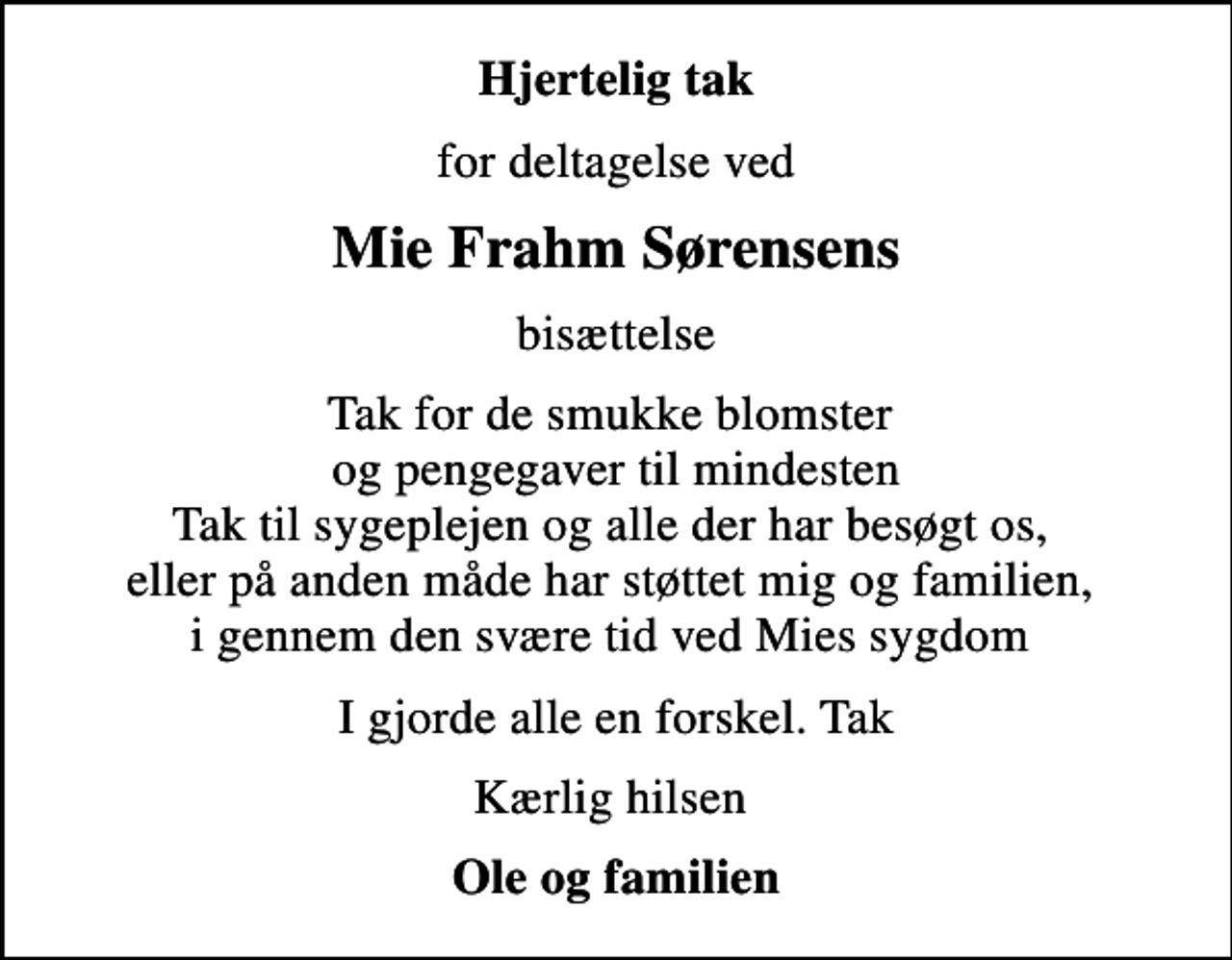 <p>Hjertelig tak<br />for deltagelse ved<br />Mie Frahm Sørensens<br />bisættelse<br />Tak for de smukke blomster og pengegaver til mindesten Tak til sygeplejen og alle der har besøgt os, eller på anden måde har støttet mig og familien, i gennem den svære tid ved Mies sygdom<br />I gjorde alle en forskel. Tak<br />Kærlig hilsen<br />Ole og familien</p>