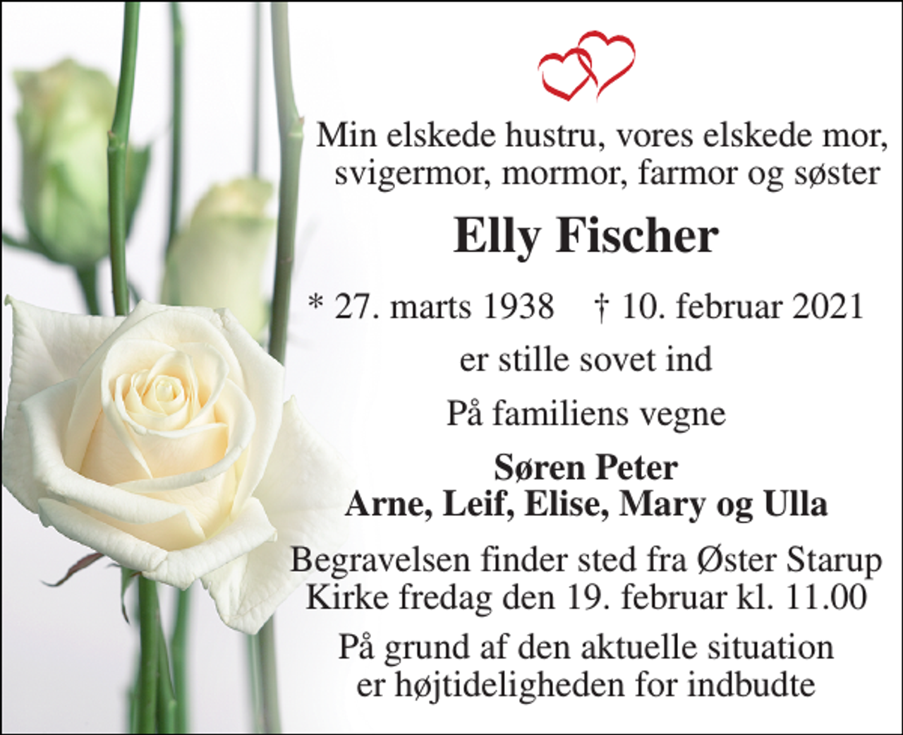 <p>Min elskede hustru, vores elskede mor, svigermor, mormor, farmor og søster<br />Elly Fischer<br />*​ 27. marts 1938​ †​ 10. februar 2021<br />er stille sovet ind<br />På familiens vegne<br />Søren Peter Arne, Leif, Elise, Mary og Ulla<br />Begravelsen​ finder sted fra Øster Starup Kirke fredag den 19. februar kl. 11.00<br />På grund af den aktuelle situation er højtideligheden for indbudte</p>