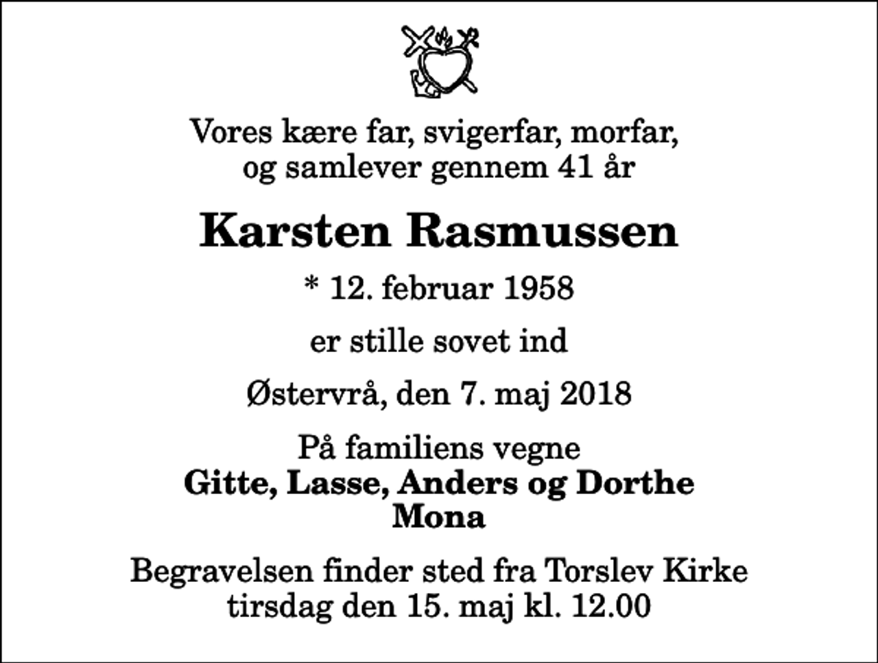 <p>Vores kære far, svigerfar, morfar, og samlever gennem 41 år<br />Karsten Rasmussen<br />* 12. februar 1958<br />er stille sovet ind<br />Østervrå, den 7. maj 2018<br />På familiens vegne<br />Gitte, Lasse, Anders og Dorthe Mona<br />Begravelsen finder sted fra Torslev Kirke tirsdag den 15. maj kl. 12.00</p>