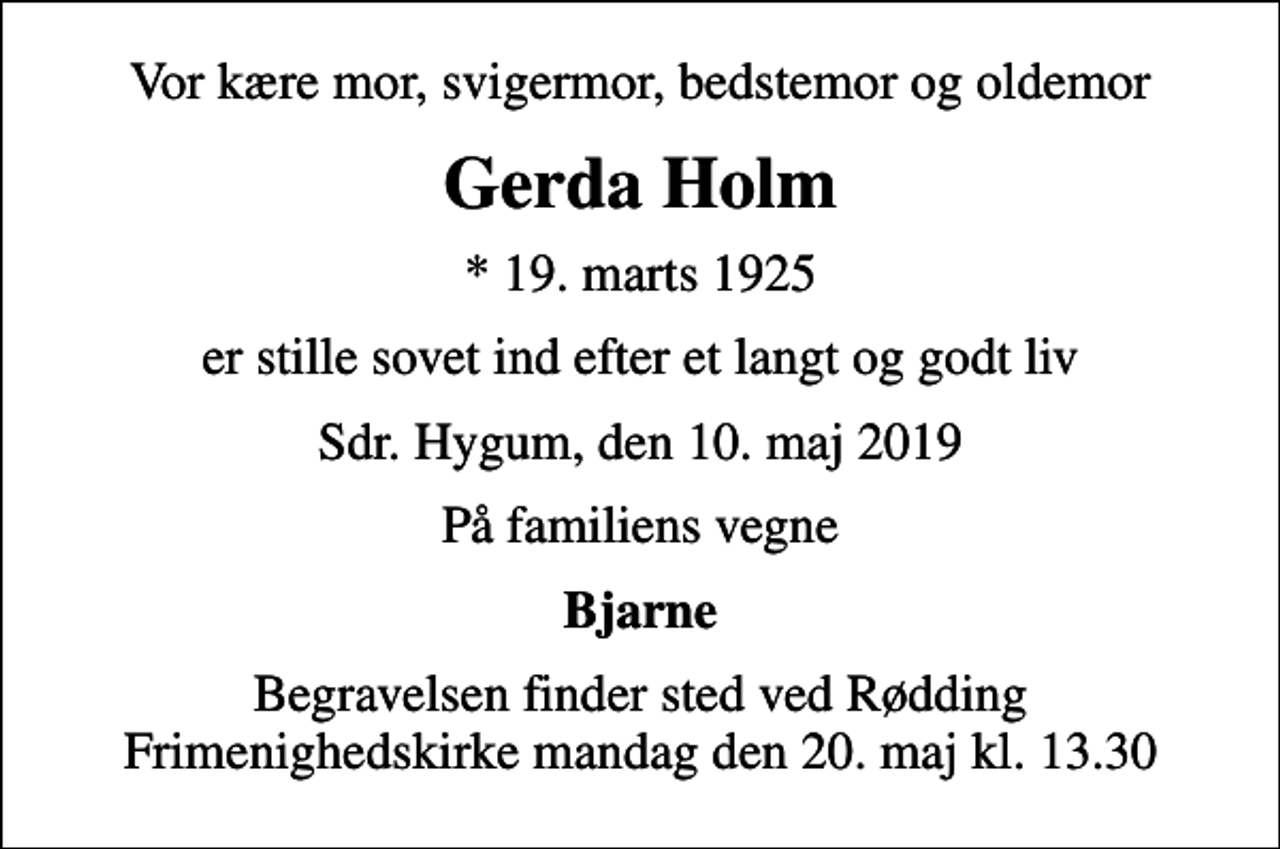 <p>Vor kære mor, svigermor, bedstemor og oldemor<br />Gerda Holm<br />* 19. marts 1925<br />er stille sovet ind efter et langt og godt liv<br />Sdr. Hygum, den 10. maj 2019<br />På familiens vegne<br />Bjarne<br />Begravelsen finder sted ved Rødding Frimenighedskirke mandag den 20. maj kl. 13.30</p>